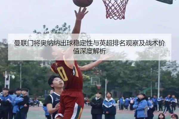 曼联门将奥纳纳出球稳定性与英超排名观察及战术价值深度解析